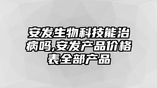 安發(fā)生物科技能治病嗎,安發(fā)產品價格表全部產品