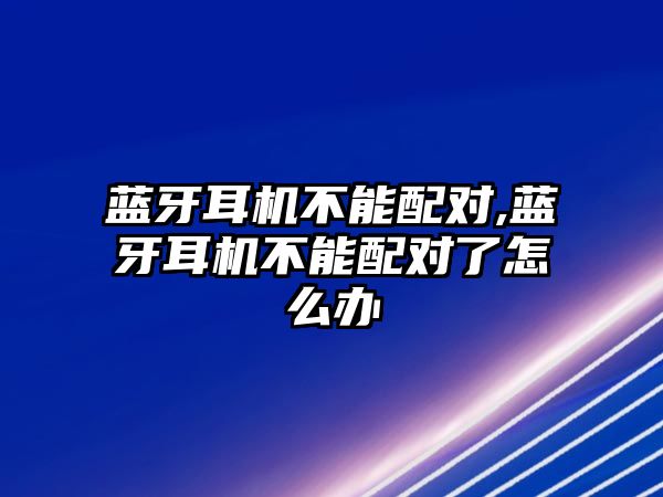 藍(lán)牙耳機(jī)不能配對,藍(lán)牙耳機(jī)不能配對了怎么辦