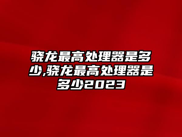 驍龍最高處理器是多少,驍龍最高處理器是多少2023